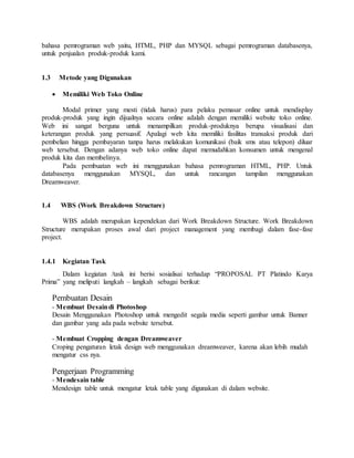 bahasa pemrograman web yaitu, HTML, PHP dan MYSQL sebagai pemrograman databasenya,
untuk penjualan produk-produk kami.
1.3 Metode yang Digunakan
 Memiliki Web Toko Online
Modal primer yang mesti (tidak harus) para pelaku pemasar online untuk mendisplay
produk-produk yang ingin dijualnya secara online adalah dengan memiliki website toko online.
Web ini sangat berguna untuk menampilkan produk-produknya berupa visualisasi dan
keterangan produk yang persuasif. Apalagi web kita memiliki fasilitas transaksi produk dari
pembelian hingga pembayaran tanpa harus melakukan komunikasi (baik sms atau telepon) diluar
web tersebut. Dengan adanya web toko online dapat memudahkan konsumen untuk mengenal
produk kita dan membelinya.
Pada pembuatan web ini menggunakan bahasa pemrograman HTML, PHP. Untuk
databasenya menggunakan MYSQL, dan untuk rancangan tampilan menggunakan
Dreamweaver.
1.4 WBS (Work Breakdown Structure)
WBS adalah merupakan kependekan dari Work Breakdown Structure. Work Breakdown
Structure merupakan proses awal dari project management yang membagi dalam fase-fase
project.
1.4.1 Kegiatan Task
Dalam kegiatan /task ini berisi sosialisai terhadap “PROPOSAL PT Platindo Karya
Prima” yang meliputi langkah – langkah sebagai berikut:
Pembuatan Desain
- Membuat Desaindi Photoshop
Desain Menggunakan Photoshop untuk mengedit segala media seperti gambar untuk Banner
dan gambar yang ada pada website tersebut.
- Membuat Cropping dengan Dreamweaver
Croping pengaturan letak design web menggunakan dreamweaver, karena akan lebih mudah
mengatur css nya.
Pengerjaan Programming
- Mendesain table
Mendesign table untuk mengatur letak table yang digunakan di dalam website.
 