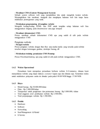 - Membuat CMS (Content Management System)
Sebuah system software web yang memudahkan kita untuk mengelola konten website.
Memungkinkan kita membuat, mengedit dan menghapus halaman web kita tanpa harus
melakukan pemrograman yang rumit.
- Melakukan programming di tampilan website
Mengedit koding-koding HTML dan PHP untuk tampilan setiap halaman web bisa
menggunakan langung pada dreamweaver atau juga notepad
- Membuat dokumentasi CMS
Proses membuat sebuah dokumentasi CMS apa yang sudah di edit pada website
menggunakan CMS
Pengisian website
- Mengisi website
Proses pengisian website dengan fitur-fitur atau media-media yang tersedia pada website
tersebut dengan keterangan gambar, deskripsi barang, dll
.
- Melakukan training pemakaian CMS Penutup
Proses Percobaan/training apa yang sudah di edit pada website menggunakan CMS.
1.4.2 Waktu Operasional
Perusahaan kami merupakan perusahaan berbasis webiste E-Commerce, dimana kami
menyediakan website yang dapat diakses costumer kapan saja dan dimana saja. Sementara waktu
untuk melakukan pelayanan usaha ini dimulai pada pukul 09.00 WIB hingga 17.00 WIB.
1.4.3 Biaya
 Modal barang : Rp 30.000.000/tahun
 Pulsa : Rp 2.400.000/tahun
 Transportasi untuk pengiriman dan pemesanan barang : Rp 5.000.000,-/tahun
 Total anggaran awal pembuatan website: Rp 2.500.000,-
 Total perpanjangan website: Rp 1.500.000,-
1.4.2 Produk
 Hardware
 Software
 Networking
 Seat/Management & Rental
 It Service
 