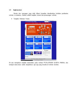 1.5 Implementasi
Desain dan rancangan yang telah dibuat kemudian direalisasikan kedalam pembuatan
website e-commerce. Berikut adalah tampilan desain dan perancangan website.
 Tampilan Halaman Utama
Di atas merupakan tampilan utama/index pada website PT.PLATINDO KARYA PRIMA, dan
terdapat menu-menu untuk menjelaskan apa saja yang tersedia di website tersebut.
 