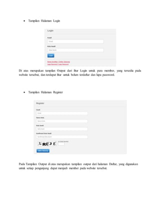  Tampilan Halaman Login
Di atas merupakan tampilan Output dari fitur Login untuk para member, yang tersedia pada
website tersebut, dan terdapat fitur untuk belum terdaftar dan lupa password.
 Tampilan Halaman Register
Pada Tampilan Output di atas merupakan tampilan output dari halaman Daftar, yang digunakan
untuk setiap pengunjung dapat menjadi member pada website tersebut.
 