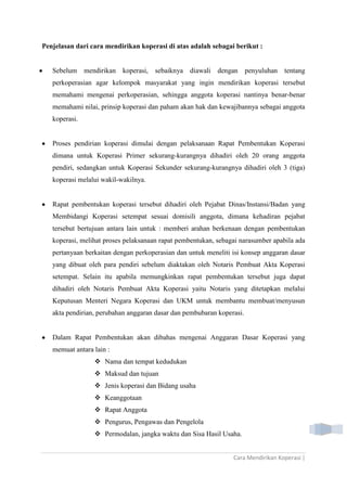 Cara Mendirikan Koperasi |
Penjelasan dari cara mendirikan koperasi di atas adalah sebagai berikut :
Sebelum mendirikan koperasi, sebaiknya diawali dengan penyuluhan tentang
perkoperasian agar kelompok masyarakat yang ingin mendirikan koperasi tersebut
memahami mengenai perkoperasian, sehingga anggota koperasi nantinya benar-benar
memahami nilai, prinsip koperasi dan paham akan hak dan kewajibannya sebagai anggota
koperasi.
Proses pendirian koperasi dimulai dengan pelaksanaan Rapat Pembentukan Koperasi
dimana untuk Koperasi Primer sekurang-kurangnya dihadiri oleh 20 orang anggota
pendiri, sedangkan untuk Koperasi Sekunder sekurang-kurangnya dihadiri oleh 3 (tiga)
koperasi melalui wakil-wakilnya.
Rapat pembentukan koperasi tersebut dihadiri oleh Pejabat Dinas/Instansi/Badan yang
Membidangi Koperasi setempat sesuai domisili anggota, dimana kehadiran pejabat
tersebut bertujuan antara lain untuk : memberi arahan berkenaan dengan pembentukan
koperasi, melihat proses pelaksanaan rapat pembentukan, sebagai narasumber apabila ada
pertanyaan berkaitan dengan perkoperasian dan untuk meneliti isi konsep anggaran dasar
yang dibuat oleh para pendiri sebelum diaktakan oleh Notaris Pembuat Akta Koperasi
setempat. Selain itu apabila memungkinkan rapat pembentukan tersebut juga dapat
dihadiri oleh Notaris Pembuat Akta Koperasi yaitu Notaris yang ditetapkan melalui
Keputusan Menteri Negara Koperasi dan UKM untuk membantu membuat/menyusun
akta pendirian, perubahan anggaran dasar dan pembubaran koperasi.
Dalam Rapat Pembentukan akan dibahas mengenai Anggaran Dasar Koperasi yang
memuat antara lain :
 Nama dan tempat kedudukan
 Maksud dan tujuan
 Jenis koperasi dan Bidang usaha
 Keanggotaan
 Rapat Anggota
 Pengurus, Pengawas dan Pengelola
 Permodalan, jangka waktu dan Sisa Hasil Usaha.
 