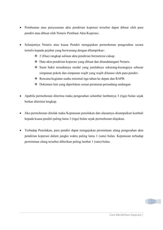 Cara Mendirikan Koperasi |
Pembuatan atau penyusunan akta pendirian koperasi tersebut dapat dibuat oleh para
pendiri atau dibuat oleh Notaris Pembuat Akta Koperasi.
Selanjutnya Notaris atau kuasa Pendiri mengajukan permohonan pengesahan secara
tertulis kepada pejabat yang berwenang dengan dilampirkan :
 2 (Dua) rangkap salinan akta pendirian bermeterai cukup.
 Data akta pendirian koperasi yang dibuat dan ditandatangani Notaris.
 Surat bukti tersedianya modal yang jumlahnya sekurang-kurangnya sebesar
simpanan pokok dan simpanan wajib yang wajib dilunasi oleh para pendiri.
 Rencana kegiatan usaha minimal tiga tahun ke depan dan RAPB.
 Dokumen lain yang diperlukan sesuai peraturan perundang undangan.
Apabila permohonan diterima maka pengesahan selambat lambatnya 3 (tiga) bulan sejak
berkas diterima lengkap.
Jika permohonan ditolak maka Keputusan penolakan dan alasannya disampaikan kembali
kepada kuasa pendiri paling lama 3 (tiga) bulan sejak permohonan diajukan.
Terhadap Penolakan, para pendiri dapat mengajukan permintaan ulang pengesahan akta
pendirian koperasi dalam jangka waktu paling lama 1 (satu) bulan. Keputusan terhadap
permintaan ulang tersebut diberikan paling lambat 1 (satu) bulan.
 
