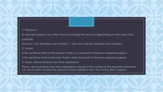 1- Pronouns
In reported speech, you often have to change the pronoun depending on who says what.
Example:
She says, “My dad likes roast chicken.” – She says that her dad likes roast chicken.
2- Tenses

C

If the sentence starts in the present, there is no backshift of tenses in reported speech.
If the sentence starts in the past, there is often backshift of tenses in reported speech.

3- Place, demonstratives and time expressions
Place, demonstratives and time expressions change if the context of the reported statement
(i.e. the location and/or the period of time) is different from that of the direct speech.

 