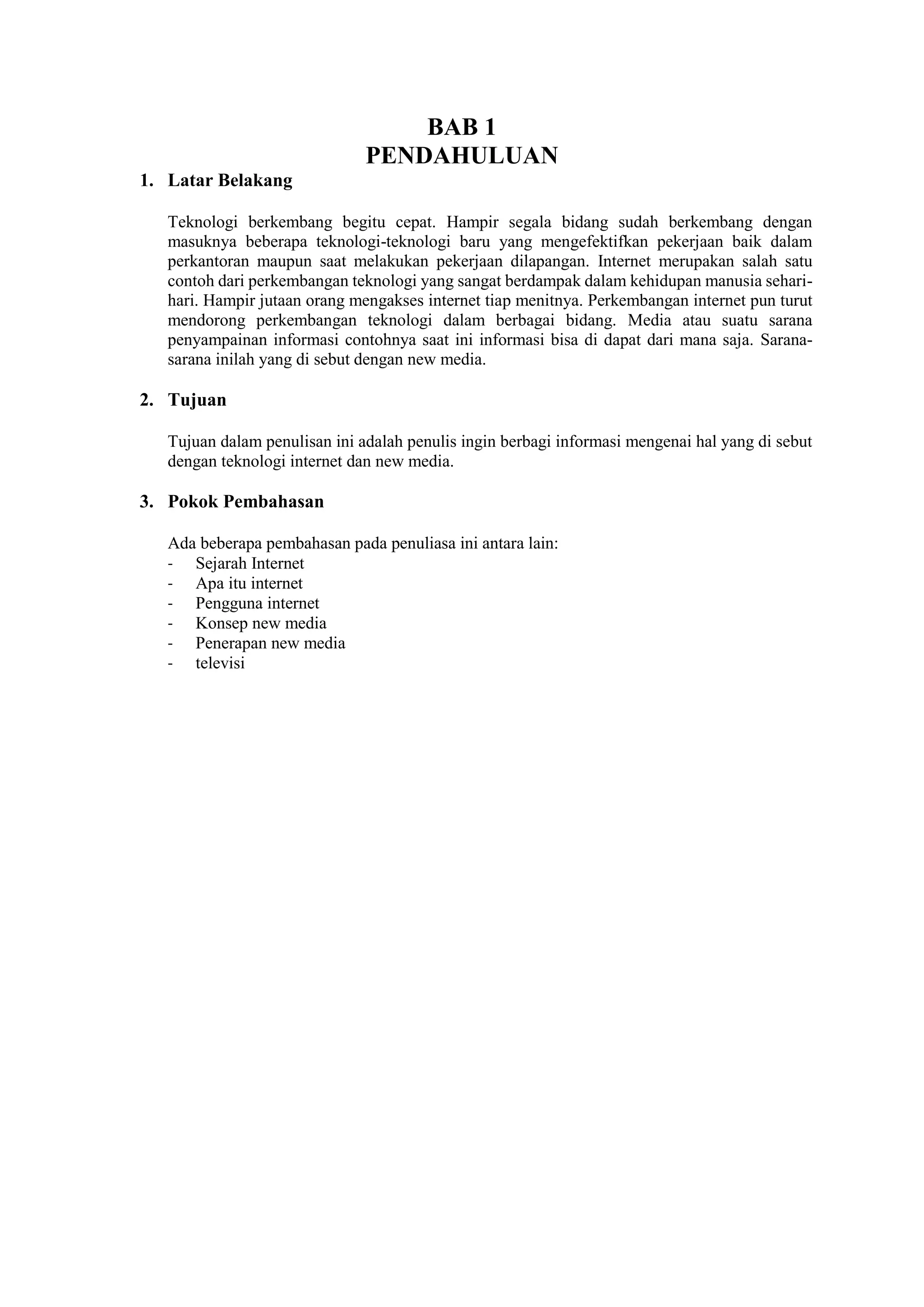BAB 1
PENDAHULUAN
1. Latar Belakang
Teknologi berkembang begitu cepat. Hampir segala bidang sudah berkembang dengan
masuknya beberapa teknologi-teknologi baru yang mengefektifkan pekerjaan baik dalam
perkantoran maupun saat melakukan pekerjaan dilapangan. Internet merupakan salah satu
contoh dari perkembangan teknologi yang sangat berdampak dalam kehidupan manusia sehari-
hari. Hampir jutaan orang mengakses internet tiap menitnya. Perkembangan internet pun turut
mendorong perkembangan teknologi dalam berbagai bidang. Media atau suatu sarana
penyampainan informasi contohnya saat ini informasi bisa di dapat dari mana saja. Sarana-
sarana inilah yang di sebut dengan new media.
2. Tujuan
Tujuan dalam penulisan ini adalah penulis ingin berbagi informasi mengenai hal yang di sebut
dengan teknologi internet dan new media.
3. Pokok Pembahasan
Ada beberapa pembahasan pada penuliasa ini antara lain:
- Sejarah Internet
- Apa itu internet
- Pengguna internet
- Konsep new media
- Penerapan new media
- televisi
 
