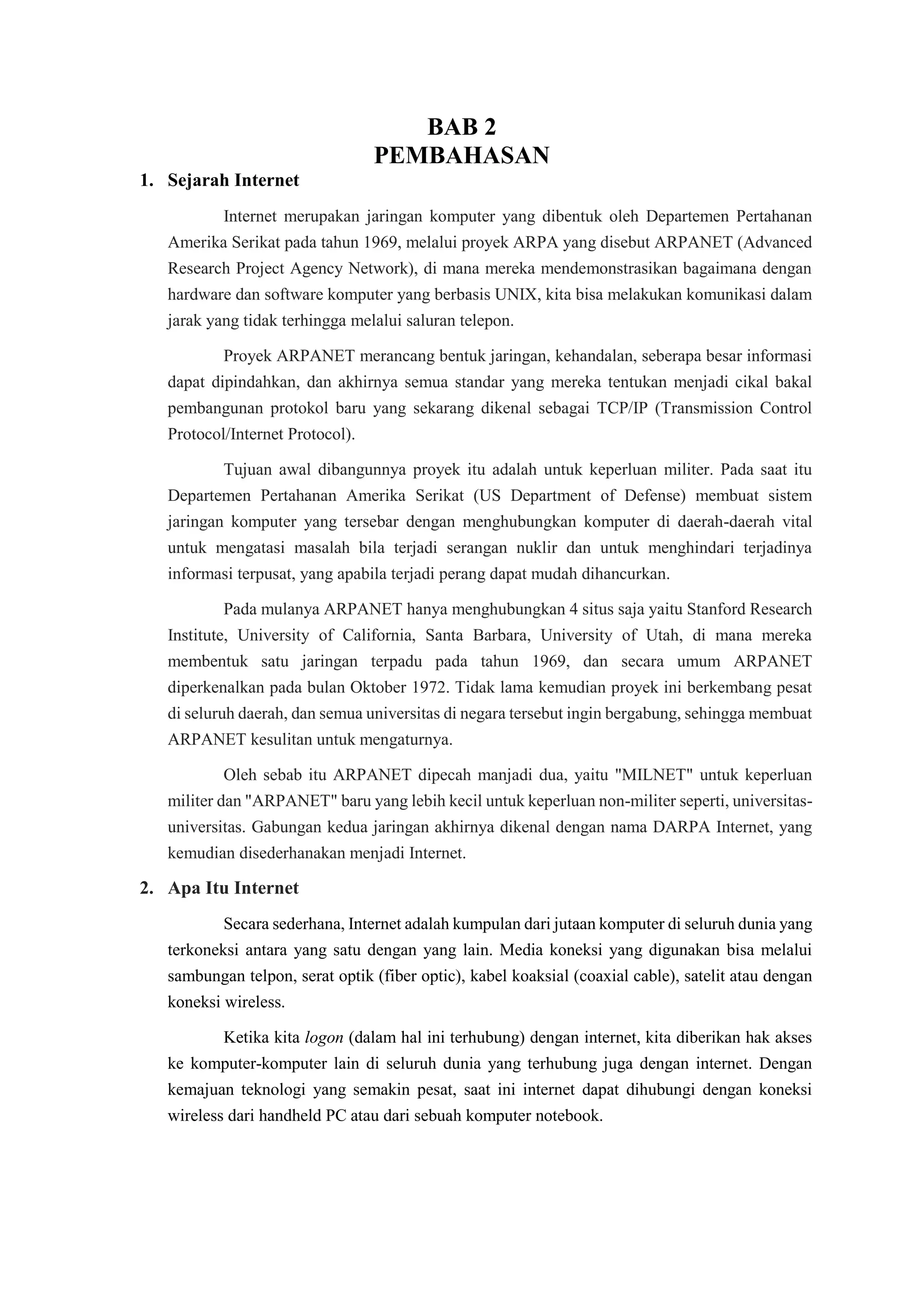 BAB 2
PEMBAHASAN
1. Sejarah Internet
Internet merupakan jaringan komputer yang dibentuk oleh Departemen Pertahanan
Amerika Serikat pada tahun 1969, melalui proyek ARPA yang disebut ARPANET (Advanced
Research Project Agency Network), di mana mereka mendemonstrasikan bagaimana dengan
hardware dan software komputer yang berbasis UNIX, kita bisa melakukan komunikasi dalam
jarak yang tidak terhingga melalui saluran telepon.
Proyek ARPANET merancang bentuk jaringan, kehandalan, seberapa besar informasi
dapat dipindahkan, dan akhirnya semua standar yang mereka tentukan menjadi cikal bakal
pembangunan protokol baru yang sekarang dikenal sebagai TCP/IP (Transmission Control
Protocol/Internet Protocol).
Tujuan awal dibangunnya proyek itu adalah untuk keperluan militer. Pada saat itu
Departemen Pertahanan Amerika Serikat (US Department of Defense) membuat sistem
jaringan komputer yang tersebar dengan menghubungkan komputer di daerah-daerah vital
untuk mengatasi masalah bila terjadi serangan nuklir dan untuk menghindari terjadinya
informasi terpusat, yang apabila terjadi perang dapat mudah dihancurkan.
Pada mulanya ARPANET hanya menghubungkan 4 situs saja yaitu Stanford Research
Institute, University of California, Santa Barbara, University of Utah, di mana mereka
membentuk satu jaringan terpadu pada tahun 1969, dan secara umum ARPANET
diperkenalkan pada bulan Oktober 1972. Tidak lama kemudian proyek ini berkembang pesat
di seluruh daerah, dan semua universitas di negara tersebut ingin bergabung, sehingga membuat
ARPANET kesulitan untuk mengaturnya.
Oleh sebab itu ARPANET dipecah manjadi dua, yaitu "MILNET" untuk keperluan
militer dan "ARPANET" baru yang lebih kecil untuk keperluan non-militer seperti, universitas-
universitas. Gabungan kedua jaringan akhirnya dikenal dengan nama DARPA Internet, yang
kemudian disederhanakan menjadi Internet.
2. Apa Itu Internet
Secara sederhana, Internet adalah kumpulan dari jutaan komputer di seluruh dunia yang
terkoneksi antara yang satu dengan yang lain. Media koneksi yang digunakan bisa melalui
sambungan telpon, serat optik (fiber optic), kabel koaksial (coaxial cable), satelit atau dengan
koneksi wireless.
Ketika kita logon (dalam hal ini terhubung) dengan internet, kita diberikan hak akses
ke komputer-komputer lain di seluruh dunia yang terhubung juga dengan internet. Dengan
kemajuan teknologi yang semakin pesat, saat ini internet dapat dihubungi dengan koneksi
wireless dari handheld PC atau dari sebuah komputer notebook.
 