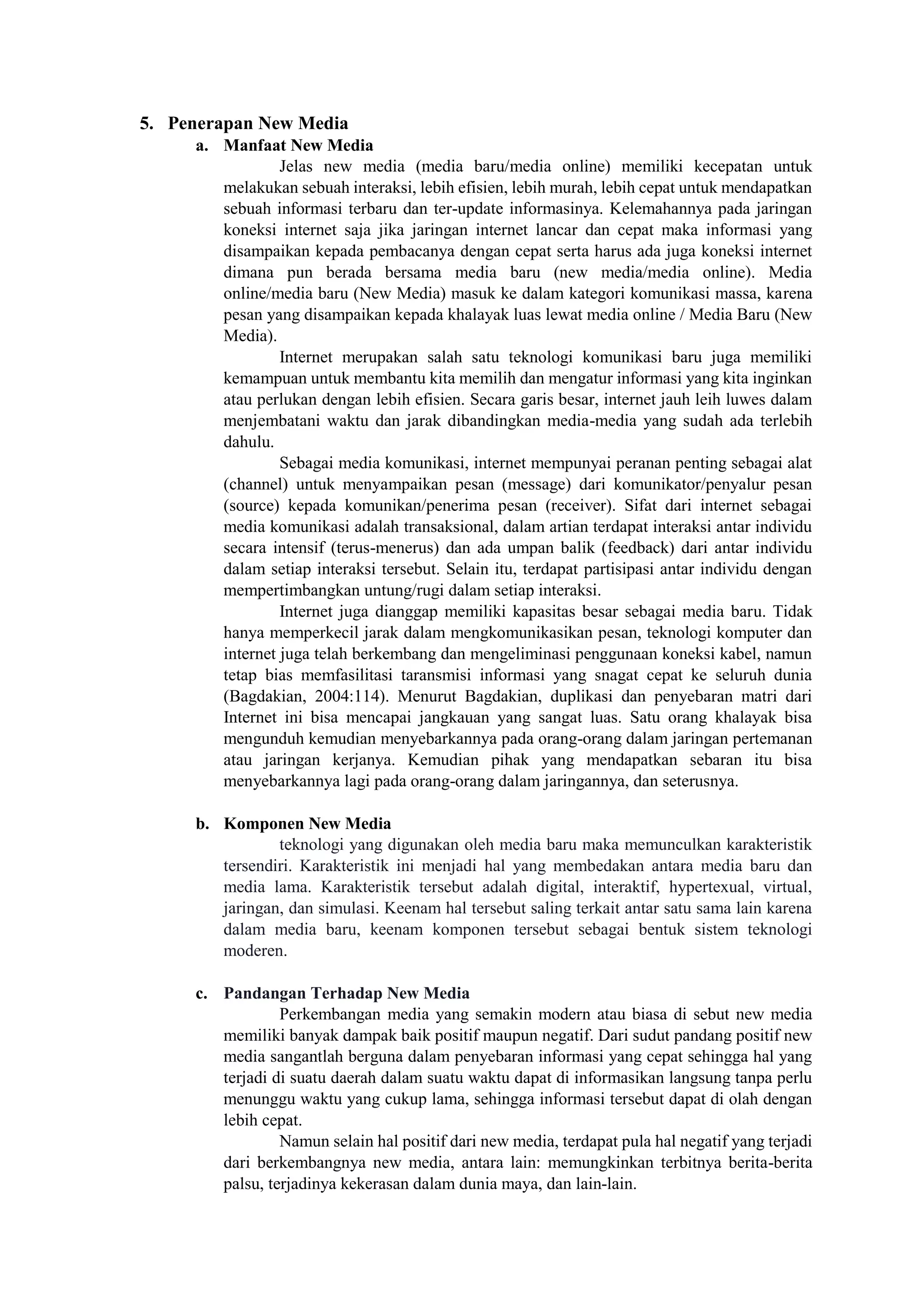 5. Penerapan New Media
a. Manfaat New Media
Jelas new media (media baru/media online) memiliki kecepatan untuk
melakukan sebuah interaksi, lebih efisien, lebih murah, lebih cepat untuk mendapatkan
sebuah informasi terbaru dan ter-update informasinya. Kelemahannya pada jaringan
koneksi internet saja jika jaringan internet lancar dan cepat maka informasi yang
disampaikan kepada pembacanya dengan cepat serta harus ada juga koneksi internet
dimana pun berada bersama media baru (new media/media online). Media
online/media baru (New Media) masuk ke dalam kategori komunikasi massa, karena
pesan yang disampaikan kepada khalayak luas lewat media online / Media Baru (New
Media).
Internet merupakan salah satu teknologi komunikasi baru juga memiliki
kemampuan untuk membantu kita memilih dan mengatur informasi yang kita inginkan
atau perlukan dengan lebih efisien. Secara garis besar, internet jauh leih luwes dalam
menjembatani waktu dan jarak dibandingkan media-media yang sudah ada terlebih
dahulu.
Sebagai media komunikasi, internet mempunyai peranan penting sebagai alat
(channel) untuk menyampaikan pesan (message) dari komunikator/penyalur pesan
(source) kepada komunikan/penerima pesan (receiver). Sifat dari internet sebagai
media komunikasi adalah transaksional, dalam artian terdapat interaksi antar individu
secara intensif (terus-menerus) dan ada umpan balik (feedback) dari antar individu
dalam setiap interaksi tersebut. Selain itu, terdapat partisipasi antar individu dengan
mempertimbangkan untung/rugi dalam setiap interaksi.
Internet juga dianggap memiliki kapasitas besar sebagai media baru. Tidak
hanya memperkecil jarak dalam mengkomunikasikan pesan, teknologi komputer dan
internet juga telah berkembang dan mengeliminasi penggunaan koneksi kabel, namun
tetap bias memfasilitasi taransmisi informasi yang snagat cepat ke seluruh dunia
(Bagdakian, 2004:114). Menurut Bagdakian, duplikasi dan penyebaran matri dari
Internet ini bisa mencapai jangkauan yang sangat luas. Satu orang khalayak bisa
mengunduh kemudian menyebarkannya pada orang-orang dalam jaringan pertemanan
atau jaringan kerjanya. Kemudian pihak yang mendapatkan sebaran itu bisa
menyebarkannya lagi pada orang-orang dalam jaringannya, dan seterusnya.
b. Komponen New Media
teknologi yang digunakan oleh media baru maka memunculkan karakteristik
tersendiri. Karakteristik ini menjadi hal yang membedakan antara media baru dan
media lama. Karakteristik tersebut adalah digital, interaktif, hypertexual, virtual,
jaringan, dan simulasi. Keenam hal tersebut saling terkait antar satu sama lain karena
dalam media baru, keenam komponen tersebut sebagai bentuk sistem teknologi
moderen.
c. Pandangan Terhadap New Media
Perkembangan media yang semakin modern atau biasa di sebut new media
memiliki banyak dampak baik positif maupun negatif. Dari sudut pandang positif new
media sangantlah berguna dalam penyebaran informasi yang cepat sehingga hal yang
terjadi di suatu daerah dalam suatu waktu dapat di informasikan langsung tanpa perlu
menunggu waktu yang cukup lama, sehingga informasi tersebut dapat di olah dengan
lebih cepat.
Namun selain hal positif dari new media, terdapat pula hal negatif yang terjadi
dari berkembangnya new media, antara lain: memungkinkan terbitnya berita-berita
palsu, terjadinya kekerasan dalam dunia maya, dan lain-lain.
 