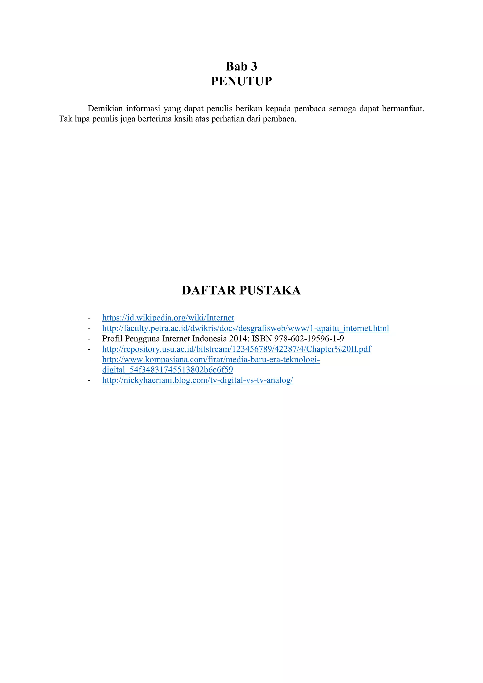 Bab 3
PENUTUP
Demikian informasi yang dapat penulis berikan kepada pembaca semoga dapat bermanfaat.
Tak lupa penulis juga berterima kasih atas perhatian dari pembaca.
DAFTAR PUSTAKA
- https://id.wikipedia.org/wiki/Internet
- http://faculty.petra.ac.id/dwikris/docs/desgrafisweb/www/1-apaitu_internet.html
- Profil Pengguna Internet Indonesia 2014: ISBN 978-602-19596-1-9
- http://repository.usu.ac.id/bitstream/123456789/42287/4/Chapter%20II.pdf
- http://www.kompasiana.com/firar/media-baru-era-teknologi-
digital_54f34831745513802b6c6f59
- http://nickyhaeriani.blog.com/tv-digital-vs-tv-analog/
 