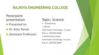 RAJKIYA ENGINEERING COLLEGE
Powerpoint
presentation
 Presented to:
 Dr. Ashu Tomar
 (Assistant Professor)
Topic: Science
 Presented by
1.Utkarsh
(Information Technology ,1st year)
Roll no. 2207350130062
2.Vikash Kumar Gupta
(Information Technology, 1st year)
Roll no. 2207350130065
 