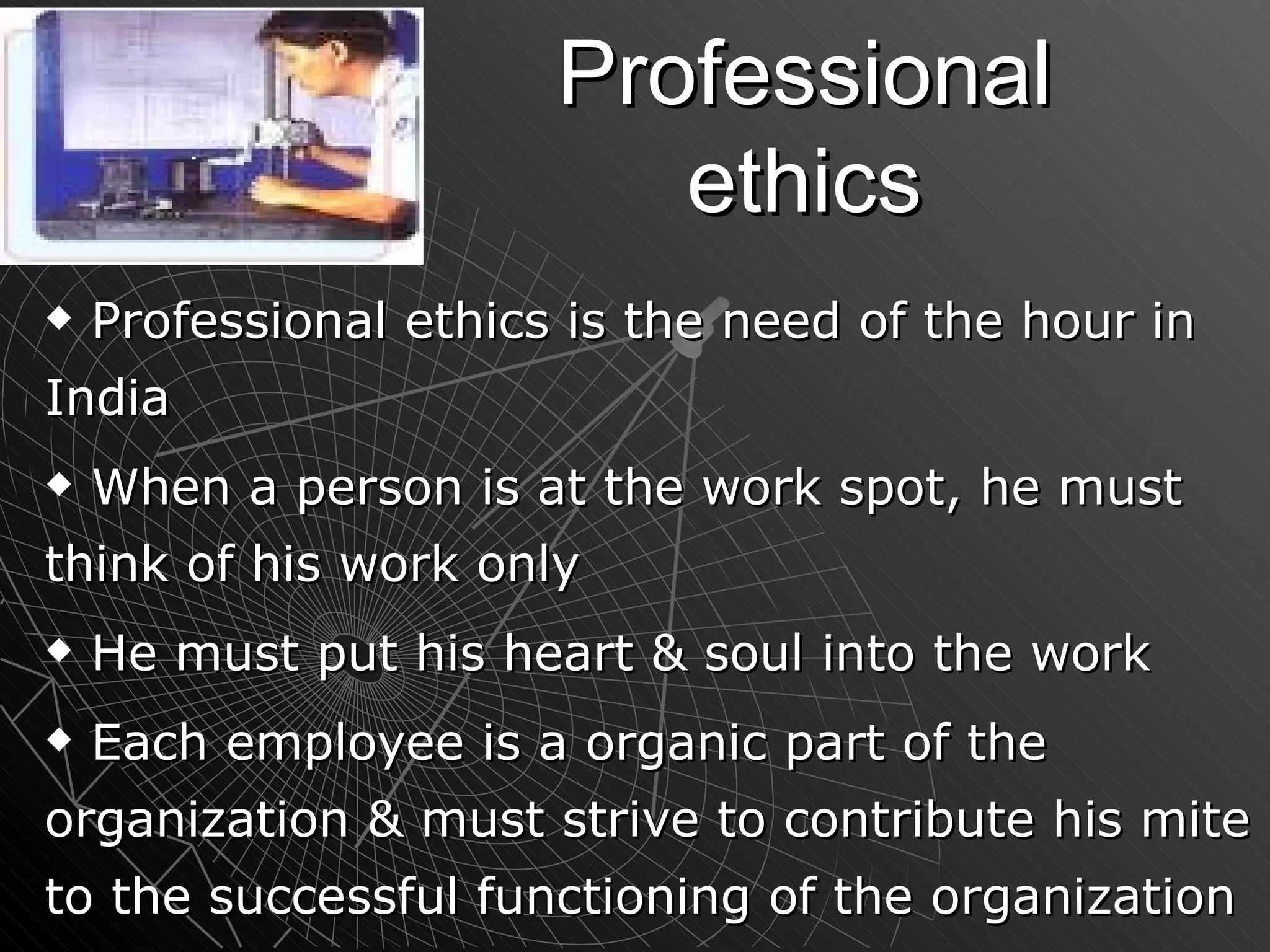 Professional ethics Professional ethics is the need of the hour in India When a person is at the work spot, he must think of his work only He must put his heart & soul into the work Each employee is a organic part of the organization & must strive to contribute his mite to the successful functioning of the organization 