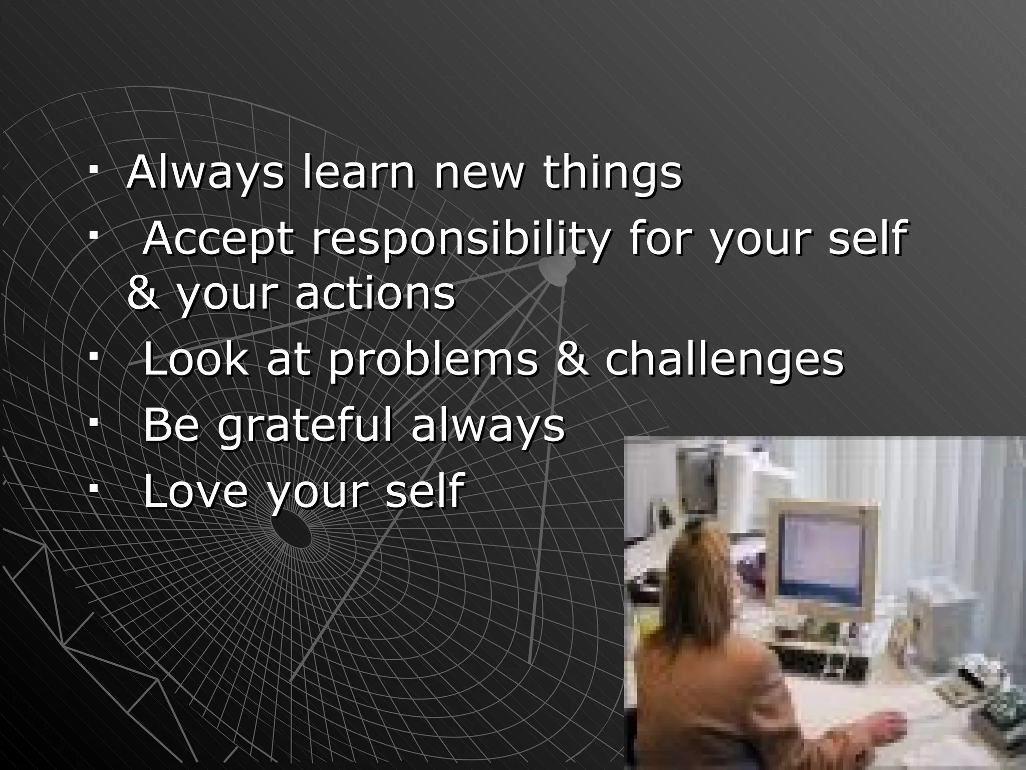Always learn new things  Accept responsibility for your self & your actions Look at problems & challenges Be grateful always Love your self 