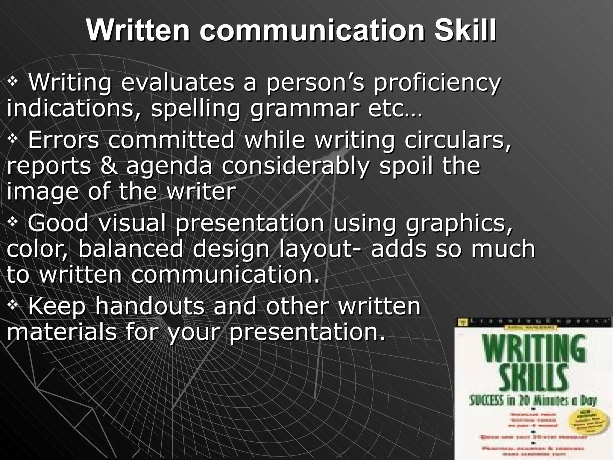 Written communication Skill Writing evaluates a person’s proficiency indications, spelling grammar etc… Errors committed while writing circulars, reports & agenda considerably spoil the image of the writer Good visual presentation using graphics, color, balanced design layout- adds so much to written communication. Keep handouts and other written materials for your presentation. 