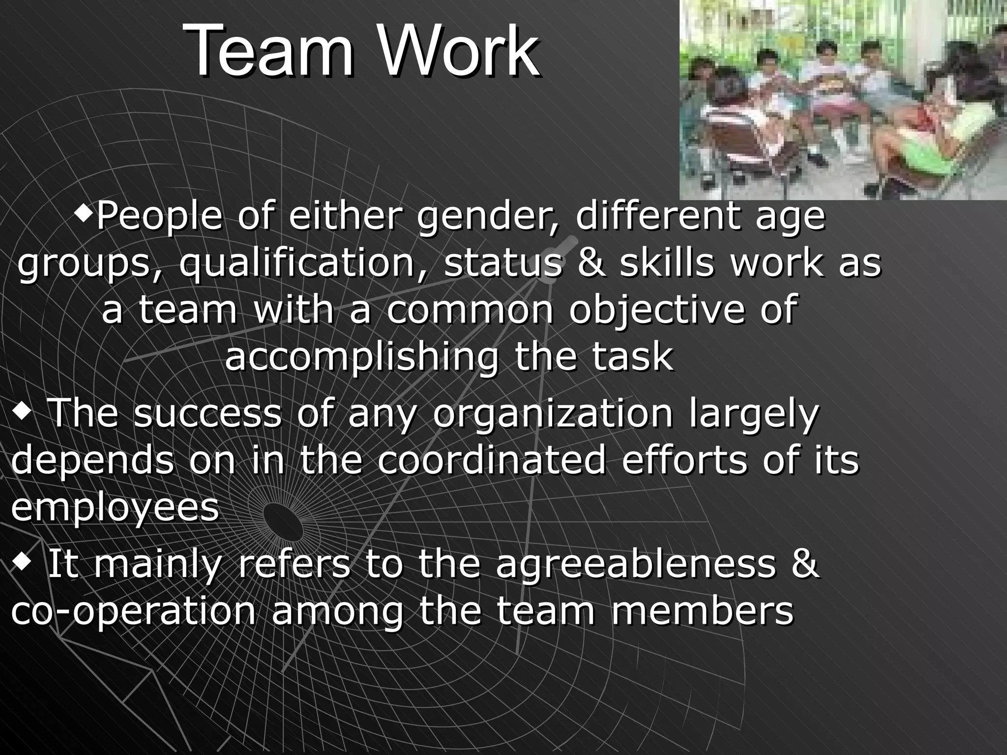 Team Work People of either gender, different age groups, qualification, status & skills work as a team with a common objective of accomplishing the task The success of any organization largely depends on in the coordinated efforts of its employees It mainly refers to the agreeableness & co-operation among the team members 