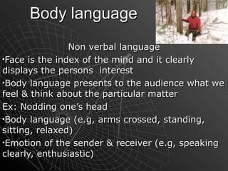 Body language Non verbal language Face is the index of the mind and it clearly displays the persons  interest Body language presents to the audience what we feel & think about the particular matter Ex: Nodding one’s head Body language (e.g, arms crossed, standing, sitting, relaxed) Emotion of the sender & receiver (e.g, speaking clearly, enthusiastic)   