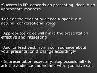Success in life depends on presenting ideas in an appropriate manners  Look at the eyes of audience & speak in a natural, conversational voice Appropriate voice will make the presentation effective and interesting Ask for feed back from your audience about your presentation & change accordingly In presentation especially, stop occasionally to ask the audience understand what you have said  