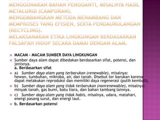    MACAM – MACAM SUMBER DAYA LINGKUNGAN
   Sumber daya alam dapat dibedakan berdasarkan sifat, potensi, dan
    jenisnya.
    a. Berdasarkan sifat
   a) Sumber daya alam yang terbarukan (renewable), misalnya:
    hewan, tumbuhan, mikroba, air, dan tanah. Disebut ter barukan karena
    dapat melakukan reproduksi dan memiliki daya regenerasi (pulih kembali).
   b) Sumber daya alam yang tidak terbarukan (nonrenewable), misalnya:
    minyak tanah, gas bumi, batu tiara, dan bahan tambang lainnya.
   c) Sumber daya alam yang tidak habis, misalnya, udara, matahari,
    energi pasang surut, dan energi laut.
   b. Berdasarkan potensi
 