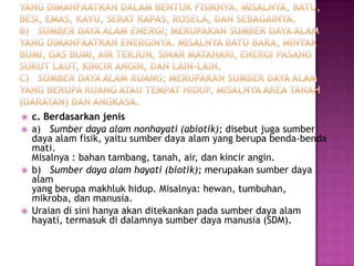    c. Berdasarkan jenis
   a) Sumber daya alam nonhayati (abiotik); disebut juga sumber
    daya alam fisik, yaitu sumber daya alam yang berupa benda-benda
    mati.
    Misalnya : bahan tambang, tanah, air, dan kincir angin.
   b) Sumber daya alam hayati (biotik); merupakan sumber daya
    alam
    yang berupa makhluk hidup. Misalnya: hewan, tumbuhan,
    mikroba, dan manusia.
   Uraian di sini hanya akan ditekankan pada sumber daya alam
    hayati, termasuk di dalamnya sumber daya manusia (SDM).
 