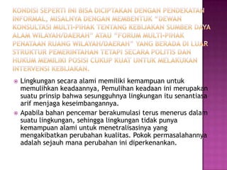    Lingkungan secara alami memiliki kemampuan untuk
    memulihkan keadaannya, Pemulihan keadaan ini merupakan
    suatu prinsip bahwa sesungguhnya lingkungan itu senantiasa
    arif menjaga keseimbangannya.
   Apabila bahan pencemar berakumulasi terus menerus dalam
    suatu lingkungan, sehingga lingkungan tidak punya
    kemampuan alami untuk menetralisasinya yang
    mengakibatkan perubahan kualitas. Pokok permasalahannya
    adalah sejauh mana perubahan ini diperkenankan.
 