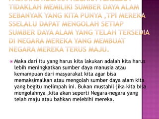    Maka dari itu yang harus kita lakukan adalah kita harus
    lebih meningkatkan sumber daya manusia atau
    kemampuan dari masyarakat kita agar bisa
    memaksimalkan atau mengolah sumber daya alam kita
    yang begitu melimpah ini. Bukan mustahil jika kita bisa
    mengolahnya ,kita akan seperti Negara-negara yang
    telah maju atau bahkan melebihi mereka.
 