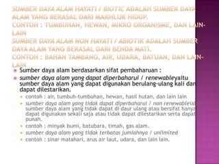    Sumber daya alam berdasarkan sifat pembaharuan :
   sumber daya alam yang dapat diperbaharui / renewableyaitu
    sumber daya alam yang dapat digunakan berulang-ulang kali dan
    dapat dilestarikan.
       contoh : air, tumbuh-tumbuhan, hewan, hasil hutan, dan lain lain
       sumber daya alam yang tidak dapat diperbaharui / non renewableialah
        sumber daya alam yang tidak dapat di daur ulang atau bersifat hanya
        dapat digunakan sekali saja atau tidak dapat dilestarikan serta dapat
        punah.
       contoh : minyak bumi, batubara, timah, gas alam.
       sumber daya alam yang tidak terbatas jumlahnya / unlimited
       contoh : sinar matahari, arus air laut, udara, dan lain lain.
 