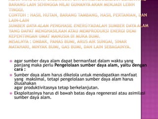    agar sumber daya alam dapat bermanfaat dalam waktu yang
    panjang maka perlu Pengelolaan sumber daya alam, yaitu dengan
    cara :
   Sumber daya alam harus dikelola untuk mendapatkan manfaat
    yang maksimal, tetapi pengelolaan sumber daya alam harus
    diusahakan
    agar produktivitasnya tetap berkelanjutan.
   Eksploitasinya harus di bawah batas daya regenerasi atau asimilasi
    sumber daya alam.
 