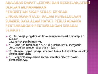    a) Teknologi yang dipakai tidak sampai merusak kemampuan
    sumber
    daya untuk pembaruannya.
   b) Sebagian hasil panen harus digunakan untuk menjamin
    pertumbuhan sumber daya alam hayati.
   c) Dampak negatif pengelolaannya harus ikut dikelola, misalnya
    dengan daur ulang.
   d) Pengelolaannya harus secara serentak disertai proses
    pembaruannya.
 