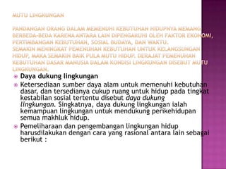    Daya dukung lingkungan
   Ketersediaan sumber daya alam untuk memenuhi kebutuhan
    dasar, dan tersedianya cukup ruang untuk hidup pada tingkat
    kestabilan sosial tertentu disebut daya dukung
    lingkungan. Singkatnya, daya dukung lingkungan ialah
    kemampuan lingkungan untuk mendukung perikehidupan
    semua makhluk hidup.
   Pemeliharaan dan pengembangan lingkungan hidup
    harusdilakukan dengan cara yang rasional antara lain sebagai
    berikut :
 