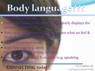  Non verbal language
 Face is the index of the mind and it clearly displays the
  persons interest
 Body language presents to the audience what we feel &
  think about the particular matter
 Ex: Nodding one’s head
 Body language (e.g, arms
  crossed, standing, sitting, relaxed)
 Emotion of the sender & receiver (e.g, speaking
 clearly, enthusiastic)
 