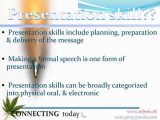  Presentation skills include planning, preparation
 & delivery of the message

 Making a formal speech is one form of
 presentation

 Presentation skills can be broadly categorized
 into physical oral, & electronic
 