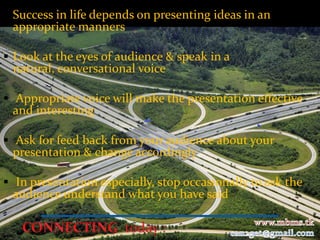  Success in life depends on presenting ideas in an
 appropriate manners

 Look at the eyes of audience & speak in a
  natural, conversational voice

 Appropriate voice will make the presentation effective
  and interesting

 Ask for feed back from your audience about your
  presentation & change accordingly

 In presentation especially, stop occasionally to ask the
  audience understand what you have said
 