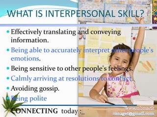 WHAT IS INTERPERSONAL SKILL?
 Effectively translating and conveying
  information.
 Being able to accurately interpret other people's
  emotions.
 Being sensitive to other people's feelings.
 Calmly arriving at resolutions to conflict.
 Avoiding gossip.
 Being polite
 