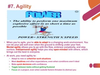 • When you’re agile, you’re able to adapt to a changing work environment. You
can do your job well even when the ground is shifting under your feet.
Mental agility allows you to go with the flow, embrace complexity, and stay
curious. Interpersonal agility helps you stay open-minded with others, which
brings out the best in everyone.
• At work, you need agility to:
• Adapt to new or unfamiliar work situations
• Meet deadlines and other expectations, even when conditions aren’t ideal
• Make quick decisions with confidence
• Toggle between tasks without getting flustered
• Focus on a project, even when outside factors threaten to distract you
 