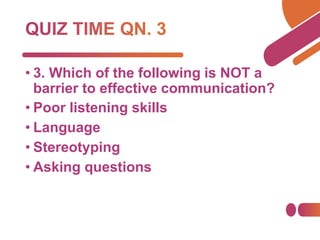 • 3. Which of the following is NOT a
barrier to effective communication?
• Poor listening skills
• Language
• Stereotyping
• Asking questions
 