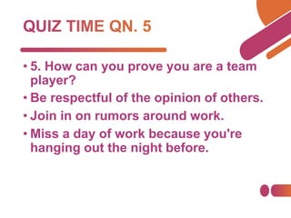 • 5. How can you prove you are a team
player?
• Be respectful of the opinion of others.
• Join in on rumors around work.
• Miss a day of work because you're
hanging out the night before.
 