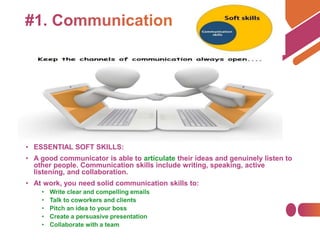 • ESSENTIAL SOFT SKILLS:
• A good communicator is able to articulate their ideas and genuinely listen to
other people. Communication skills include writing, speaking, active
listening, and collaboration.
• At work, you need solid communication skills to:
• Write clear and compelling emails
• Talk to coworkers and clients
• Pitch an idea to your boss
• Create a persuasive presentation
• Collaborate with a team
 