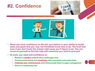 • When you have confidence on the job, you believe in your ability to tackle
tasks and goals that you may not immediate know how to do. You trust that
even if you don’t have the answer right away, you’ll figure it out. You can
count on yourself to find the help and resources you need to proceed.
• At work, you need self-confidence to:
• Maintain a positive outlook when challenges arise
• Communicate clearly and assertively with co-workers and supervisors
• Celebrate your achievements and communicate them to upper management
• Serve in a leadership role
 