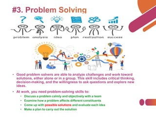 • Good problem solvers are able to analyze challenges and work toward
solutions, either alone or in a group. This skill includes critical thinking,
decision-making, and the willingness to ask questions and explore new
ideas.
• At work, you need problem-solving skills to:
• Discuss a problem calmly and objectively with a team
• Examine how a problem affects different constituents
• Come up with possible solutions and evaluate each idea
• Make a plan to carry out the solution
 