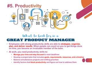 • Employees with strong productivity skills are able to strategize, organize,
plan, and deliver results. When people can count on you to get things done
on time, you become an invaluable member of the team.
• At work, you need productivity skills to:
• Manage your time and stay focused to meet deadlines
• Develop a project plan that includes goals, requirements, resources, and a timeline
• Balance simultaneous projects and shifting priorities
• Identify factors that block productivity and figure out how to address them
 