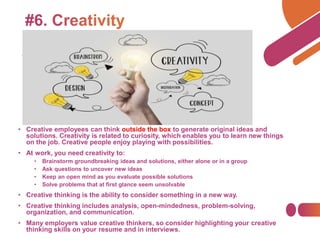 • Creative employees can think outside the box to generate original ideas and
solutions. Creativity is related to curiosity, which enables you to learn new things
on the job. Creative people enjoy playing with possibilities.
• At work, you need creativity to:
• Brainstorm groundbreaking ideas and solutions, either alone or in a group
• Ask questions to uncover new ideas
• Keep an open mind as you evaluate possible solutions
• Solve problems that at first glance seem unsolvable
• Creative thinking is the ability to consider something in a new way.
• Creative thinking includes analysis, open-mindedness, problem-solving,
organization, and communication.
• Many employers value creative thinkers, so consider highlighting your creative
thinking skills on your resume and in interviews.
 