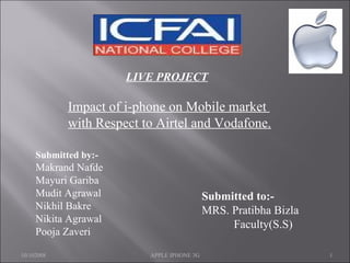 LIVE PROJECT Impact of i-phone on Mobile market  with Respect to Airtel and Vodafone. Submitted by:- Makrand Nafde Mayuri Gariba Mudit Agrawal Nikhil Bakre Nikita Agrawal Pooja Zaveri   Submitted to:-   MRS. Pratibha Bizla Faculty(S.S) 10/102008 APPLE IPHONE 3G 