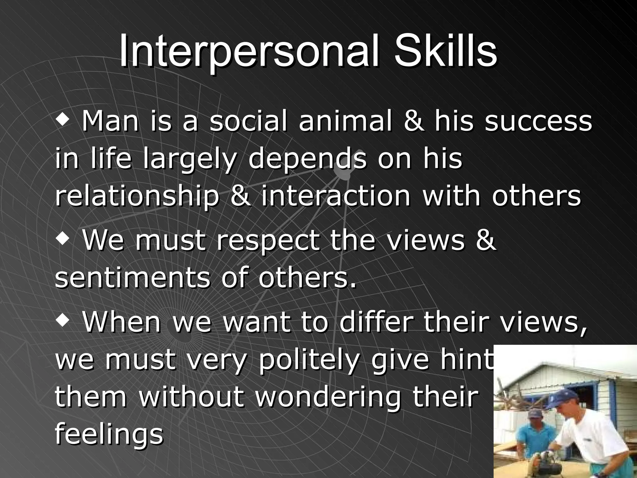 Interpersonal Skills Man is a social animal & his success in life largely depends on his relationship & interaction with others We must respect the views & sentiments of others. When we want to differ their views, we must very politely give hints to them without wondering their feelings 