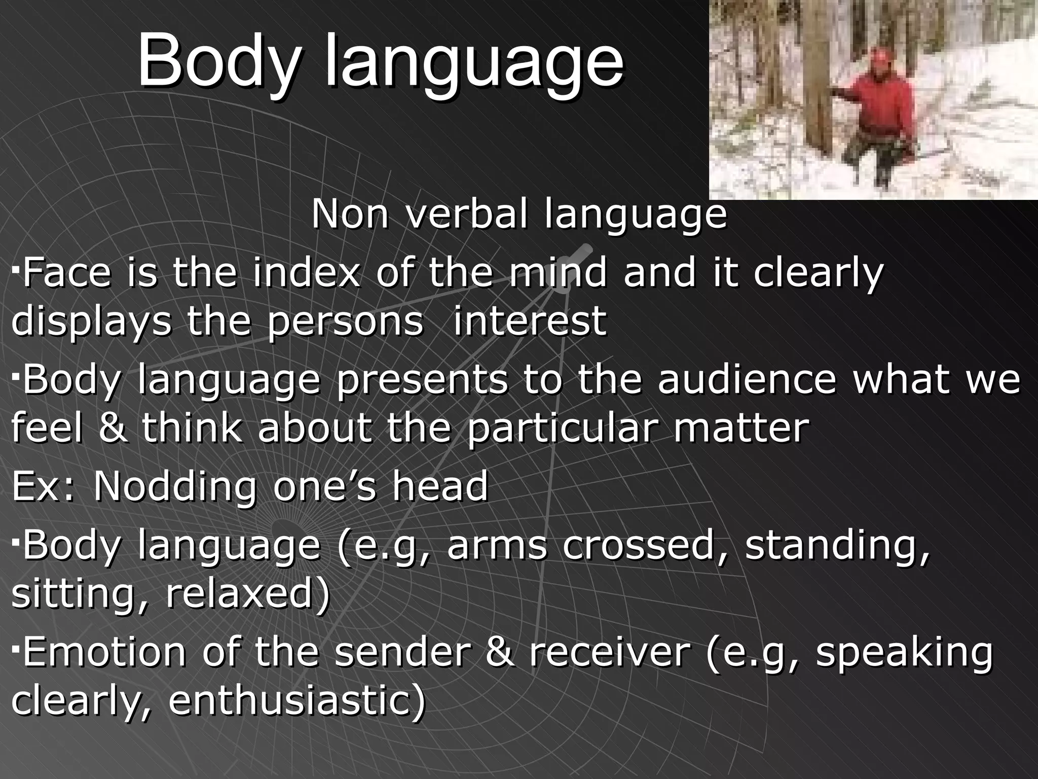 Body language Non verbal language Face is the index of the mind and it clearly displays the persons  interest Body language presents to the audience what we feel & think about the particular matter Ex: Nodding one’s head Body language (e.g, arms crossed, standing, sitting, relaxed) Emotion of the sender & receiver (e.g, speaking clearly, enthusiastic)   
