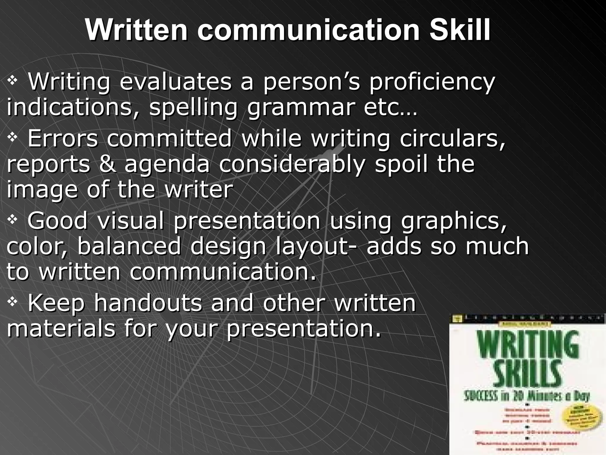 Written communication Skill Writing evaluates a person’s proficiency indications, spelling grammar etc… Errors committed while writing circulars, reports & agenda considerably spoil the image of the writer Good visual presentation using graphics, color, balanced design layout- adds so much to written communication. Keep handouts and other written materials for your presentation. 