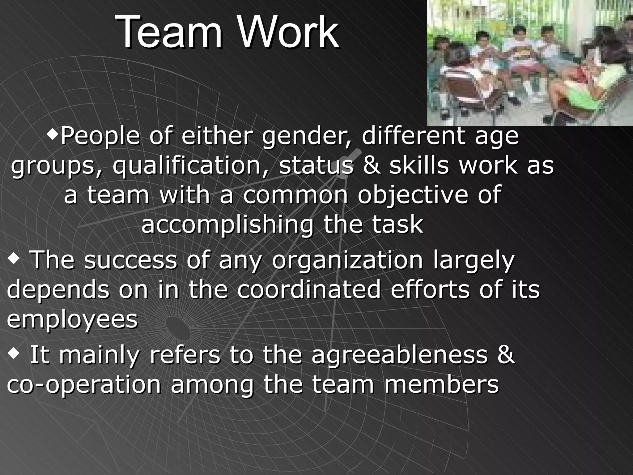 Team Work People of either gender, different age groups, qualification, status & skills work as a team with a common objective of accomplishing the task The success of any organization largely depends on in the coordinated efforts of its employees It mainly refers to the agreeableness & co-operation among the team members 