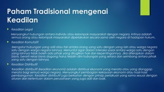 Paham Tradisional mengenai
Keadilan
 Keadilan Legal
Menyangkut hubungan antara individu atau kelompok masyarakat dengan negara. Intinya adalah
semua orang atau kelompok masyarakat diperlakukan secara sama oleh negara di hadapan hukum.
 Keadilan Komutatif
Mengatur hubungan yang adil atau fair antara orang yang satu dengan yang lain atau warga negara
satu dengan warga negara lainnya. Menuntut agar dalam interaksi sosial antara warga satu dengan
yang lainnya tidak boleh ada pihak yang dirugikan hak dan kepentingannya. Jika diterapkan dalam
bisnis, berarti relasi bisnis dagang harus terjalin dlm hubungan yang setara dan seimbang antara pihak
yang satu dengan lainnya.
 Keadilan Distributif
Keadilan distributif (keadilan ekonomi) adalah distribusi ekonomi yang merata atau yang dianggap
merata bagi semua warga negara. Menyangkut pembagian kekayaan ekonomi atau hasil-hasil
pembangunan. Keadilan distributif juga berkaitan dengan prinsip perlakuan yang sama sesuai dengan
aturan dan ketentuan dalam perusahaan yang juga adil dan baik.
 