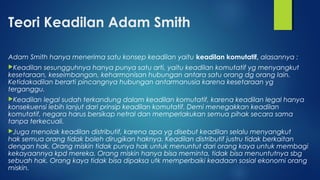 Teori Keadilan Adam Smith
Adam Smith hanya menerima satu konsep keadilan yaitu keadilan komutatif, alasannya :
Keadilan sesungguhnya hanya punya satu arti, yaitu keadilan komutatif yg menyangkut
kesetaraan, keseimbangan, keharmonisan hubungan antara satu orang dg orang lain.
Ketidakadilan berarti pincangnya hubungan antarmanusia karena kesetaraan yg
terganggu.
Keadilan legal sudah terkandung dalam keadilan komutatif, karena keadilan legal hanya
konsekuensi lebih lanjut dari prinsip keadilan komutatif. Demi menegakkan keadilan
komutatif, negara harus bersikap netral dan memperlakukan semua pihak secara sama
tanpa terkecuali.
Juga menolak keadilan distributif, karena apa yg disebut keadilan selalu menyangkut
hak semua orang tidak boleh dirugikan haknya. Keadilan distributif justru tidak berkaitan
dengan hak. Orang miskin tidak punya hak untuk menuntut dari orang kaya untuk membagi
kekayaannya kpd mereka. Orang miskin hanya bisa meminta, tidak bisa menuntutnya sbg
sebuah hak. Orang kaya tidak bisa dipaksa utk memperbaiki keadaan sosial ekonomi orang
miskin.
 