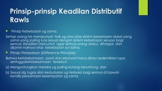 Prinsip-prinsip Keadilan Distributif
Rawls
 Prinsip Kebebasan yg sama.
Setiap orang hrs mempunyai hak yg sma atas sistem kebebasan dasar yang
sama yang paling luas sesuai dengan sistem kebebasan serupa bagi
semua. Keadilan menuntut agar semua orang diakui, dihargai, dan
dijamin haknya atas kebebasan scr sama.
 Prinsip Perbedaan (Difference Principle).
Bahwa ketidaksamaan sosial dan ekonomi harus diatur sedemikian rupa
sehinggaketidaksamaan tersebut:
a) Menguntungkan mereka yg paling kurang beruntung, dan
b) Sesuai dg tugas dan kedudukan yg terbuka bagi semua di bawah
kondisi persamaan kesempatan yg sama.
 