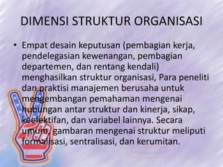 DIMENSI STRUKTUR ORGANISASI
• Empat desain keputusan (pembagian kerja,
pendelegasian kewenangan, pembagian
departemen, dan rentang kendali)
menghasilkan struktur organisasi, Para peneliti
dan praktisi manajemen berusaha untuk
mengembangan pemahaman mengenai
hubungan antar struktur dan kinerja, sikap,
keefektifan, dan variabel lainnya. Secara
umum, gambaran mengenai struktur meliputi
formalisasi, sentralisasi, dan kerumitan.
 