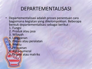 DEPARTEMENTALISASI
• Departementalisasi adalah proses penentuan cara
bagaimana kegiatan yang dikelompokkan. Beberapa
bentuk departementalisasi sebagai berikut :
1. Fungsi
2. Produk atau jasa
3. Wilayah
4. Langganan
5. Proses atau peralatan
6. Waktu
7. Pelayanan
8. Alpa-numeral
9. Proyek atau matriks
 