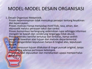 MODEL-MODEL DESAIN ORGANISASI
1. Desain Organisasi Mekanistik.
Proses kepemimpinan tidak mencakup persepsi tentang keyakinan
dan kepercayaan.
Proses motivasi hanya menyadap motif fisik, rasa, aman, dan
ekonomik melalui perasaan takut dan sanksi.
Proses komunikasi berlangsung sedemikian rupa sehingga informasi
mengalir ke bawah dan cenderung terganggu tidak akurat.
Proses interaksi bersifat tertutup dan terbatas, hanya sedikit
pengaruh bawahan atas tujuan dan metode departemental.
Proses pengambilan keputusan hanya di tingkat atas, keputusan
Relatif.
Proses penyusun tujuan dilakukan di tingat puncak original, tanpa
mendorong adanya partisipasi kelompok.
Proses kendali dipusatkan dan menekankan upaya memperhalus
kesalahan.
 
