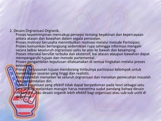 2. Desain Orgranisasi Orgranik.
Proses kepemimpinan mencakup persepsi tentang keyakinan dan kepercayaan
antara atasan dan bawahan dalam segala persoalan.
Proses motivasi berusaha menimbulkan motivasi melalui metode Partisipasi.
Proses komunikasi berlangsung sedemikian rupa sehingga informasi mengalir
secara bebas keseluruh orgranisasi yaitu ke atas ke bawah dan kesamping.
Proses interaksi bersifat terbuka dan ekstensif, bai atasan ataupun bawahan dapat
mempengaruhi tujuan dan metode partemental.
Proses pengambilan keputusan dilaksanakan di semua tingkatan melalui proses
kelompok.
Proses penyusunan tujuan mendorong timbulnya partisipasi kelompok untuk
menetapkan sasaran yang tinggi dan realistis.
Proses kendali menyeber ke seluruh orgranisasi dan menekan pemecahan masalah
dan pengendalian diri.
Desain organisasi yang efektif tidak dapat berpedoman pada teori sebagai satu
cara terbaik melainkan manajer harus menerima sudut pandang bahwa desain
mekanistik atau desain organik lebih efektif bagi organisasi atau sub-sub untit di
dalamnya.
 